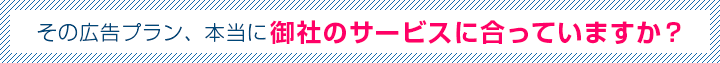 その広告プラン、本当に御社のサービスに合っていますか？