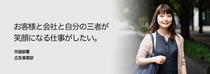 お客様と会社と自分の三者が笑顔になる仕事がしたい。所属部署：広告営業部